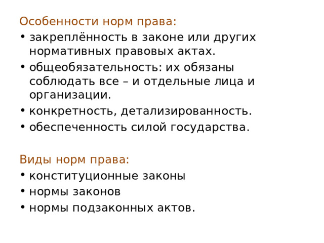 Особенности норм права: закреплённость в законе или других нормативных правовых актах. общеобязательность: их обязаны соблюдать все – и отдельные лица и организации. конкретность, детализированность. обеспеченность силой государства.   Виды норм права: конституционные законы нормы законов нормы подзаконных актов. 