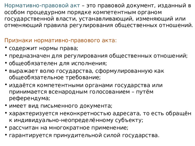 Нормативно-правовой акт  – это правовой документ, изданный в особом процедурном порядке компетентным органом государственной власти, устанавливающий, изменяющий или отменяющий правила регулирования общественных отношений.  Признаки нормативно-правового акта: содержит нормы права; предназначен для регулирования общественных отношений; общеобязателен для исполнения; выражает волю государства, сформулированную как общеобязательное требование; издаётся компетентными органами государства или принимается всенародным голосованием – путём референдума; имеет вид письменного документа; характеризуется неконкретностью адресата, то есть обращён к индивидуально-неопределённому субъекту; рассчитан на многократное применение; гарантируется принудительной силой государства. 