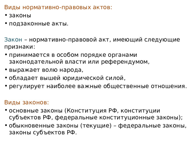 Виды нормативно-правовых актов: законы подзаконные акты. Закон  – нормативно-правовой акт, имеющий следующие признаки: принимается в особом порядке органами законодательной власти или референдумом, выражает волю народа, обладает вышей юридической силой, регулирует наиболее важные общественные отношения. Виды законов: основные законы (Конституция РФ, конституции субъектов РФ, федеральные конституционные законы); обыкновенные законы (текущие) – федеральные законы, законы субъектов РФ. 