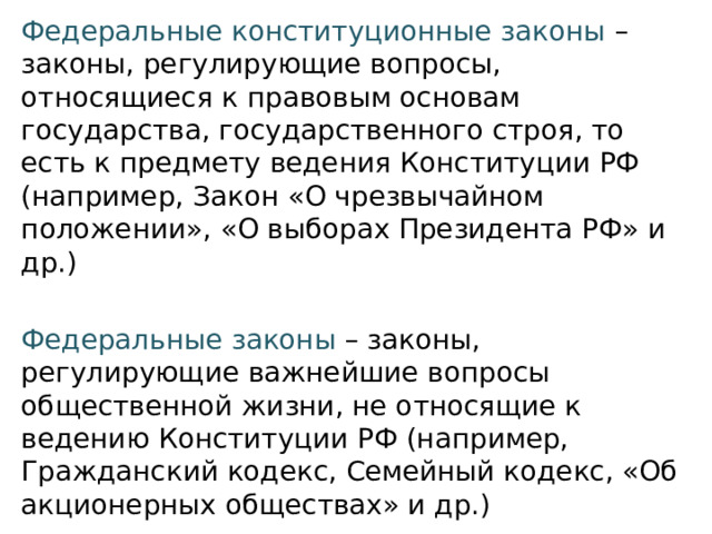 Федеральные конституционные законы  – законы, регулирующие вопросы, относящиеся к правовым основам государства, государственного строя, то есть к предмету ведения Конституции РФ (например, Закон «О чрезвычайном положении», «О выборах Президента РФ» и др.) Федеральные законы  – законы, регулирующие важнейшие вопросы общественной жизни, не относящие к ведению Конституции РФ (например, Гражданский кодекс, Семейный кодекс, «Об акционерных обществах» и др.) 