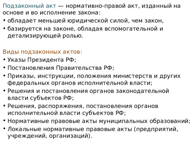 Подзаконный акт  — нормативно-правой акт, изданный на основе и во исполнение закона: обладает меньшей юридической силой, чем закон, базируется на законе, обладая вспомогательной и детализирующей ролью.  Виды подзаконных актов: Указы Президента РФ; Постановления Правительства РФ; Приказы, инструкции, положения министерств и других федеральных органов исполнительной власти; Решения и постановления органов законодательной власти субъектов РФ; Решения, распоряжения, постановления органов исполнительной власти субъектов РФ; Нормативные правовые акты муниципальных образований; Локальные нормативные правовые акты (предприятий, учреждений, организаций).  