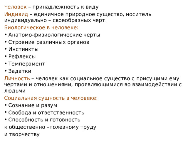 Человек – принадлежность к виду Индивид – единичное природное существо, носитель индивидуально – своеобразных черт. Биологическое в человеке: Анатомо-физиологические черты Строение различных органов Инстинкты Рефлексы Темперамент Задатки Личность – человек как социальное существо с присущими ему чертами и отношениями, проявляющимися во взаимодействии с людьми Социальная сущность в человеке: Сознание и разум Свобода и ответственность Способность и готовность к общественно –полезному труду и творчеству 