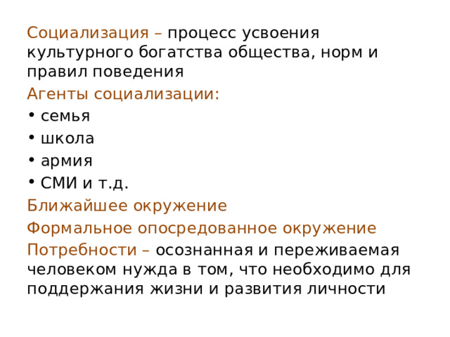 Социализация – процесс усвоения культурного богатства общества, норм и правил поведения Агенты социализации: семья школа армия СМИ и т.д. Ближайшее окружение Формальное опосредованное окружение Потребности – осознанная и переживаемая человеком нужда в том, что необходимо для поддержания жизни и развития личности 