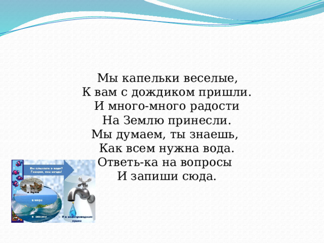  Мы капельки веселые,  К вам с дождиком пришли.  И много-много радости  На Землю принесли.  Мы думаем, ты знаешь,   Как всем нужна вода.  Ответь-ка на вопросы   И запиши сюда.    