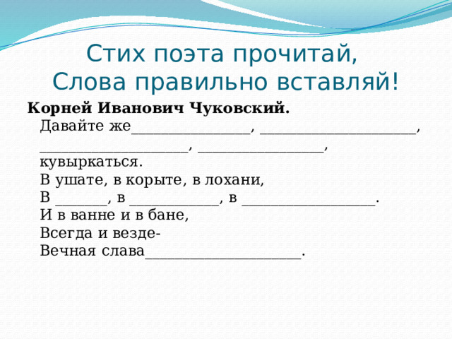 Стих поэта прочитай,   Слова правильно вставляй!   Корней Иванович Чуковский.  Давайте же________________, _____________________,  ____________________, _________________, кувыркаться.  В ушате, в корыте, в лохани,  В _______, в ____________, в __________________.  И в ванне и в бане,   Всегда и везде-  Вечная слава_____________________.     