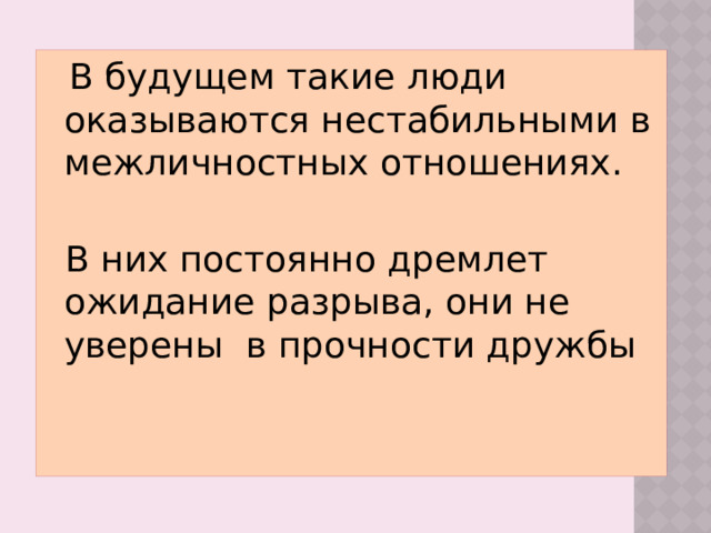 В будущем такие люди оказываются нестабильными в межличностных отношениях. В них постоянно дремлет ожидание разрыва, они не уверены в прочности дружбы