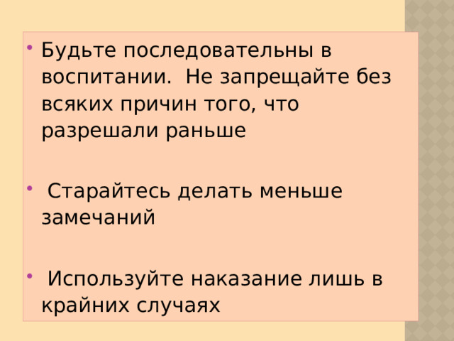 Будьте последовательны в воспитании. Не запрещайте без всяких причин того, что разрешали раньше Старайтесь делать меньше замечаний Используйте наказание лишь в крайних случаях