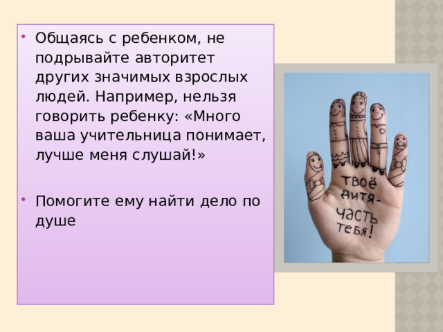 Общаясь с ребенком, не подрывайте авторитет других значимых взрослых людей. Например, нельзя говорить ребенку: «Много ваша учительница понимает, лучше меня слушай!» Помогите ему найти дело по душе