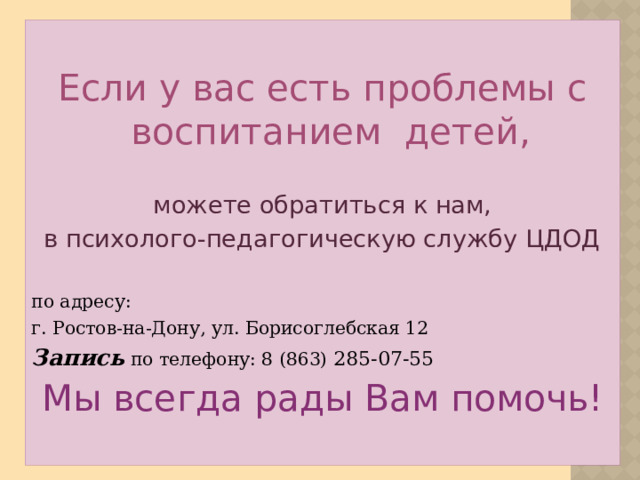 Если у вас есть проблемы с воспитанием детей, можете обратиться к нам, в психолого-педагогическую службу ЦДОД по адресу: г. Ростов-на-Дону, ул. Борисоглебская 12 Запись по телефону: 8 (863) 285-07-55 Мы всегда рады Вам помочь!