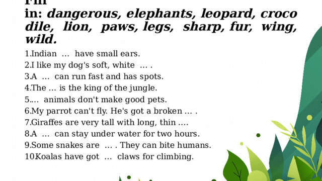 Fill in:   dangerous, elephants, leopard, crocodile, lion, paws, legs,  sharp, fur, wing, wild.   Indian  …  have small ears. I like my dog's soft, white  … . A  …  can run fast and has spots. The … is the king of the jungle. …  animals don't make good pets. My parrot can't fly. He's got a broken … . Giraffes are very tall with long, thin …. A  …  can stay under water for two hours. Some snakes are  … . They can bite humans. Koalas have got  …  claws for climbing. 