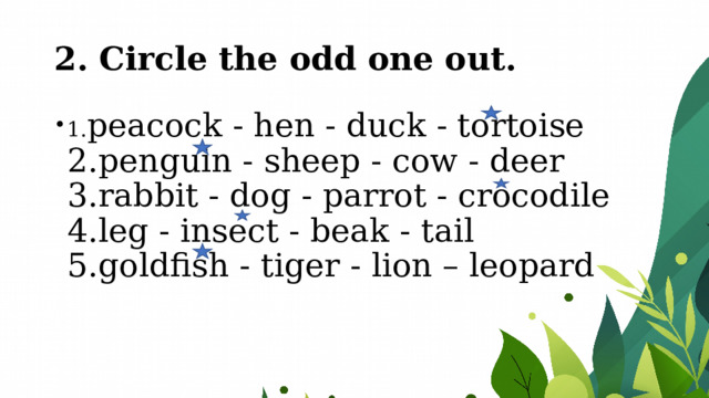 2. Circle the odd one out. 1. peacock - hen - duck - tortoise   2.penguin - sheep - cow - deer   3.rabbit - dog - parrot - crocodile   4.leg - insect - beak - tail   5.goldfish - tiger - lion – leopard 