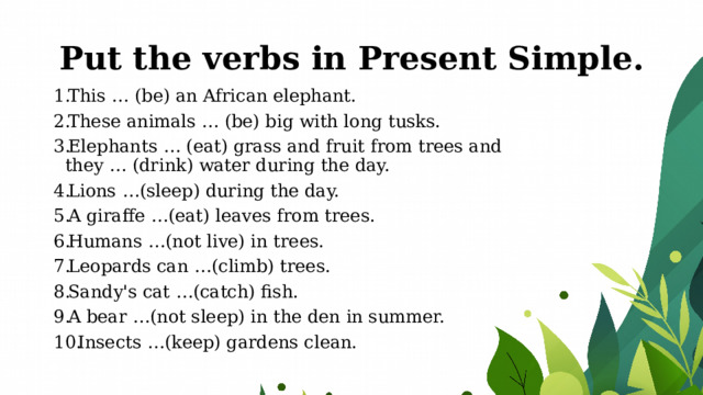 Put the verbs in Present Simple. This … (be) an African elephant. These animals … (be) big with long tusks. Elephants … (eat) grass and fruit from trees and they … (drink) water during the day. Lions …(sleep) during the day. A giraffe …(eat) leaves from trees. Humans …(not live) in trees. Leopards can …(climb) trees. Sandy's cat …(catch) fish. A bear …(not sleep) in the den in summer. Insects …(keep) gardens clean. 