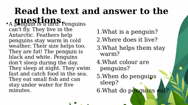 Read the text and answer to the questions. A penguin is a bird. Penguins can't fly. They live in the Antarctic. Feathers help penguins stay warm in cold weather. Their size helps too. They are fat! The penguin is black and white. Penguins don't sleep during the day. They sleep at night. They swim fast and catch food in the sea. They eat small fish and can stay under water for five minutes. What is a penguin? Where does it live? What helps them stay warm? What colour are penguins? When do penguins sleep? What do penguins eat? 