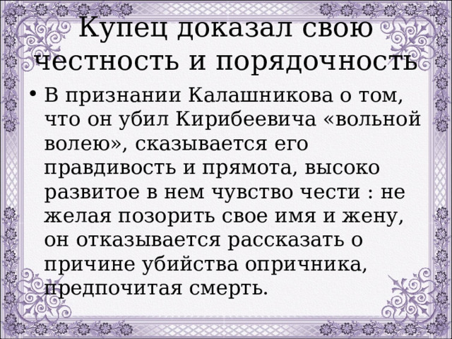 Купец доказал свою честность и порядочность В признании Калашникова о том, что он убил Кирибеевича «вольной волею», сказывается его правдивость и прямота, высоко развитое в нем чувство чести : не желая позорить свое имя и жену, он отказывается рассказать о причине убийства опричника, предпочитая смерть. 