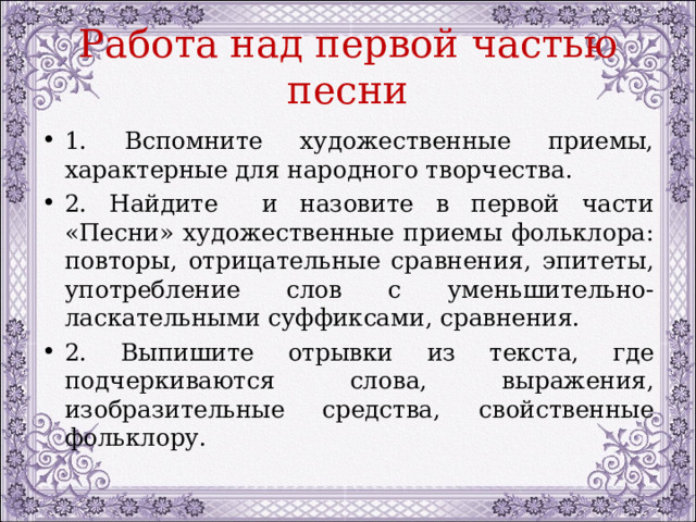 Работа над первой частью песни 1. Вспомните художественные приемы, характерные для народного творчества. 2. Найдите и назовите в первой части «Песни» художественные приемы фольклора: повторы, отрицательные сравнения, эпитеты, употребление слов с уменьшительно-ласкательными суффиксами, сравнения. 2. Выпишите отрывки из текста, где подчеркиваются слова, выражения, изобразительные средства, свойственные фольклору. 