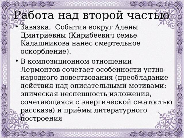 Работа над второй частью Завязка. События вокруг Алены Дмитриевны (Кирибеевич семье Калашникова нанес смертельное оскорбление). В композиционном отношении Лермонтов сочетает особенности устно-народного повествования (преобладание действия над описательными мотивами: эпическая неспешность изложения, сочетающаяся с энергической сжатостью рассказа) и приёмы литературного построения 