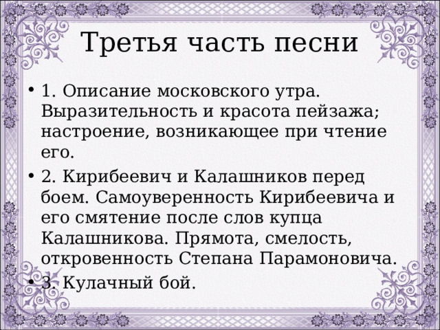 Третья часть песни 1. Описание московского утра. Выразительность и красота пейзажа; настроение, возникающее при чтение его. 2. Кирибеевич и Калашников перед боем. Самоуверенность Кирибеевича и его смятение после слов купца Калашникова. Прямота, смелость, откровенность Степана Парамоновича. 3. Кулачный бой. 