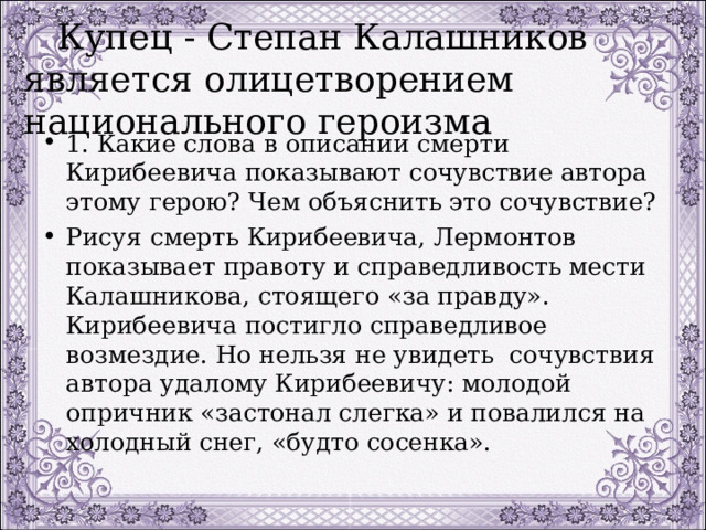  Купец - Степан Калашников является олицетворением национального героизма 1. Какие слова в описании смерти Кирибеевича показывают сочувствие автора этому герою? Чем объяснить это сочувствие? Рисуя смерть Кирибеевича, Лермонтов показывает правоту и справедливость мести Калашникова, стоящего «за правду». Кирибеевича постигло справедливое возмездие. Но нельзя не увидеть сочувствия автора удалому Кирибеевичу: молодой опричник «застонал слегка» и повалился на холодный снег, «будто сосенка». 