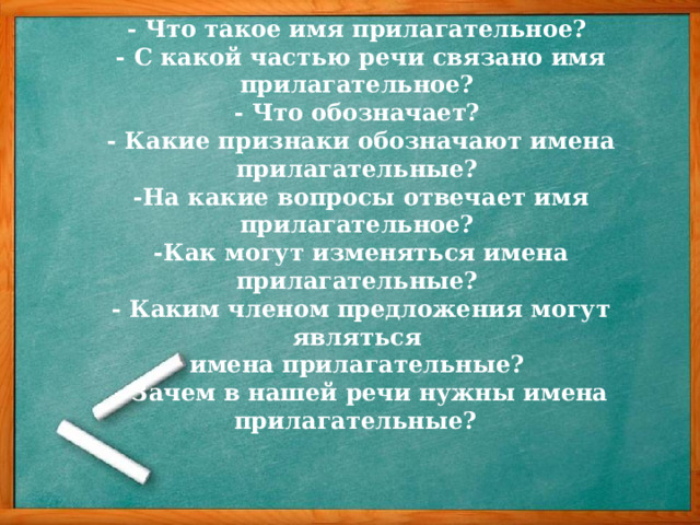 Актуализация опорных знаний.    - Что такое имя прилагательное?  - С какой частью речи связано имя прилагательное?  - Что обозначает?  - Какие признаки обозначают имена прилагательные?  -На какие вопросы отвечает имя прилагательное?  -Как могут изменяться имена прилагательные?  - Каким членом предложения могут являться  имена прилагательные?  - Зачем в нашей речи нужны имена прилагательные?  