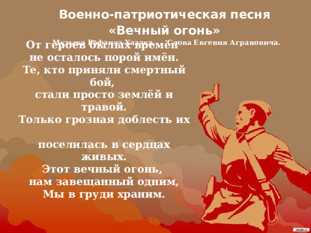 Военно-патриотическая песня «Вечный огонь» Музыка Рафаила Хазака. Слова Евгения Аграновича.    От героев былых времён  не осталось порой имён.  Те, кто приняли смертный бой,  стали просто землёй и травой.  Только грозная доблесть их  поселилась в сердцах живых.  Этот вечный огонь,  нам завещанный одним,  Мы в груди храним.    