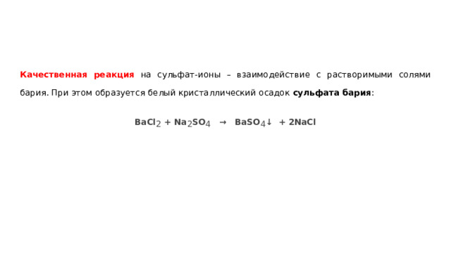 Качественная реакция на сульфат-ионы – взаимодействие с растворимыми солями бария. При этом образуется белый кристаллический осадок сульфата бария : BaCl 2 + Na 2 SO 4 → BaSO 4 ↓ + 2NaCl 