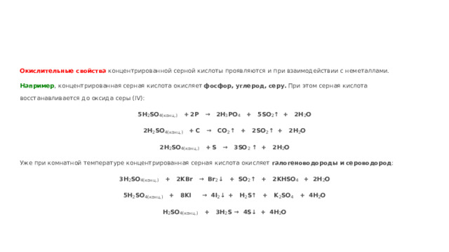 Окислительные свойства концентрированной серной кислоты проявляются и при взаимодействии с неметаллами. Например , концентрированная серная кислота окисляет фосфор, углерод, серу. При этом серная кислота восстанавливается до оксида серы (IV): 5H 2 SO 4(конц.) +  2P → 2H 3 PO 4 + 5SO 2 ↑ + 2H 2 O 2H 2 SO 4(конц.) +  С → СО 2 ↑ + 2SO 2 ↑ + 2H 2 O 2H 2 SO 4(конц.) +  S → 3SO 2 ↑ + 2H 2 O Уже при комнатной температуре концентрированная серная кислота окисляет галогеноводороды и сероводород : 3H 2 SO 4(конц.) + 2KBr → Br 2 ↓ + SO 2 ↑ + 2KHSO 4 + 2H 2 O 5H 2 SO 4(конц.) + 8KI → 4I 2 ↓  + H 2 S↑ + K 2 SO 4 + 4H 2 O H 2 SO 4(конц.) + 3H 2 S → 4S↓ + 4H 2 O 
