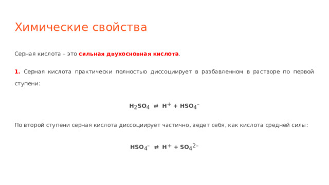 Химические свойства Серная кислота – это сильная двухосновная кислота . 1. Серная кислота практически полностью диссоциирует в разбавленном в растворе по первой ступени: H 2 SO 4 ⇄ H + + HSO 4 – По второй ступени серная кислота диссоциирует частично, ведет себя, как кислота средней силы: HSO 4 – ⇄ H + + SO 4 2– 