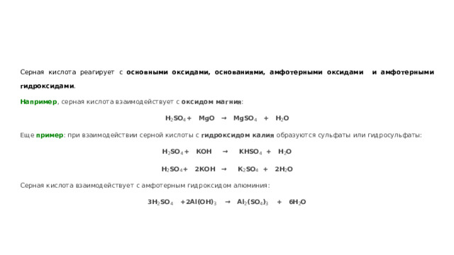 Серная кислота реагирует с основными оксидами, основаниями, амфотерными оксидами и амфотерными гидроксидами . Например , серная кислота взаимодействует с оксидом магния : H 2 SO 4  + MgO → MgSO 4 + H 2 O Еще пример : при взаимодействии серной кислоты с гидроксидом калия образуются сульфаты или гидросульфаты: H 2 SO 4  + КОН → KHSО 4 + H 2 O H 2 SO 4  + 2КОН  → К 2 SО 4 + 2H 2 O Серная кислота взаимодействует с амфотерным гидроксидом алюминия: 3H 2 SO 4   +  2Al(OH) 3 → Al 2 (SO 4 ) 3 + 6H 2 O 