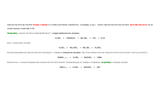 Серная кислота вытесняет более слабые из солей в растворе (карбонаты, сульфиды и др.). Также серная кислота вытесняет летучие кислоты из их солей (кроме солей HBr и HI). Например , серная кислота взаимодействует с гидрокарбонатом натрия: Н 2 SO 4 + 2NaHCO 3 → Na 2 SO 4 + CO 2 + H 2 O Или с силикатом натрия: H 2 SO 4  + Na 2 SiO 3 → Na 2 SO 4 + H 2 SiO 3 Концентрированная серная кислота реагирует с твердым нитратом натрия . При этом менее летучая серная кислота вытесняет азотную кислоту: NaNO 3  (тв.) + H 2 SO 4 → NaHSO 4 + HNO 3 Аналогично – концентрированная серная кислота вытесняет хлороводород из твердых хлоридов, например , хлорида натрия: NaCl (тв.) + H 2 SO 4 → NaHSO 4 + HCl 