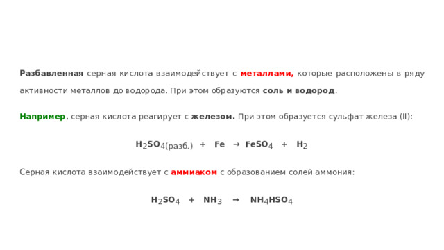 Разбавленная серная кислота взаимодействует с металлами, которые расположены в ряду активности металлов до водорода. При этом образуются соль и водород . Например , серная кислота реагирует с железом. При этом образуется сульфат железа (II): H 2 SO 4(разб.)  + Fe → FeSO 4 + H 2 Серная кислота взаимодействует с аммиаком  с образованием солей аммония: H 2 SO 4 + NH 3 → NH 4 HSO 4 