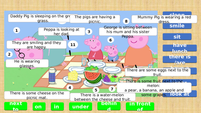 1 2 5 3 8 6 4 7 9 10 11 sleep Daddy Pig is sleeping on the green grass. The pigs are having a picnic. Mummy Pig is wearing a red dress. smile Peppa is looking at her dad. George is sitting between his mum and his sister Peppa. sit They are smiling and they are happy. have lunch there is /are He is wearing glasses. have a picnic There are some eggs next to the fruit. wear There is some fruit next to the melon: a pear, a banana, an apple and some grapes. look at There is some cheese on the picnic mat. There is a water-melon between the cheese and fruit. behind next to in front of under in on 