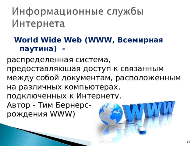 World Wide Web ( WWW , Всемирная паутина) -  распределенная система, предоставляющая доступ к связанным между собой документам, расположенным на различных компьютерах, подключенных к Интернету. Автор - Тим Бернерс-Ли (1993 – год рождения WWW )  