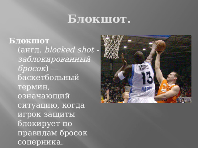 Блокшот. Блокшот (англ.  blocked shot - заблокированный бросок ) — баскетбольный термин, означающий ситуацию, когда игрок защиты блокирует по правилам бросок соперника. 