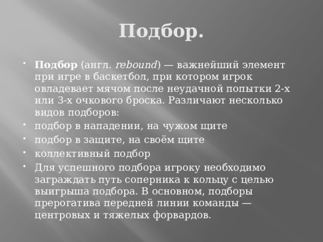 Подбор. Подбор (англ.  rebound ) — важнейший элемент при игре в баскетбол, при котором игрок овладевает мячом после неудачной попытки 2-х или 3-х очкового броска. Различают несколько видов подборов: подбор в нападении, на чужом щите подбор в защите, на своём щите коллективный подбор Для успешного подбора игроку необходимо заграждать путь соперника к кольцу с целью выигрыша подбора. В основном, подборы прерогатива передней линии команды — центровых и тяжелых форвардов. 