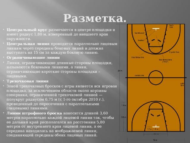 Разметка. Центральный круг размечается в центре площадки и имеет радиус 1,80 м, измеренный до внешнего края окружности. Центральная линия проводится параллельно лицевым линиям через середины боковых линий и должна выступать на 15 см за каждую боковую линию. Ограничивающие линии Линии, ограничивающие длинные стороны площадки, называются боковыми линиями, а линии, ограничивающие короткие стороны площадки – лицевыми. Трехочковая линия Зоной трехочковых бросков с игры является вся игровая площадка, за исключением области около корзины соперника, ограниченной трехочковой линией — полукруг радиусом 6,75 м (c 1-го октября 2010 г.), проведенный до пересечения с параллельными (лицевыми) линиями. Линии штрафного броска наносится длиной 3,60 метров параллельно каждой лицевой линии так, чтобы ее дальний край располагался на расстоянии 5,80 метров от внутреннего края лицевой линии, а ее середина находилась на воображаемой линии, соединяющей середины обеих лицевых линий. 