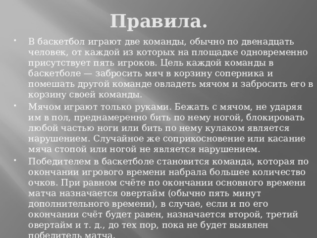 Правила. В баскетбол играют две команды, обычно по двенадцать человек, от каждой из которых на площадке одновременно присутствует пять игроков. Цель каждой команды в баскетболе — забросить мяч в корзину соперника и помешать другой команде овладеть мячом и забросить его в корзину своей команды. Мячом играют только руками. Бежать с мячом, не ударяя им в пол, преднамеренно бить по нему ногой, блокировать любой частью ноги или бить по нему кулаком является нарушением. Случайное же соприкосновение или касание мяча стопой или ногой не является нарушением. Победителем в баскетболе становится команда, которая по окончании игрового времени набрала большее количество очков. При равном счёте по окончании основного времени матча назначается овертайм (обычно пять минут дополнительного времени), в случае, если и по его окончании счёт будет равен, назначается второй, третий овертайм и т. д., до тех пор, пока не будет выявлен победитель матча. 