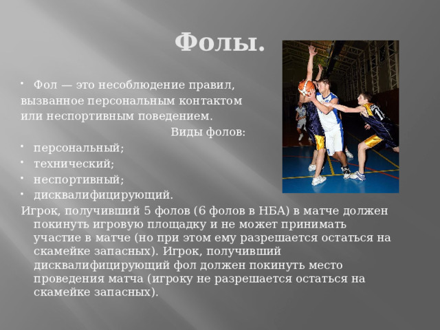 Фолы. Фол — это несоблюдение правил, вызванное персональным контактом или неспортивным поведением. Виды фолов: персональный; технический; неспортивный; дисквалифицирующий. Игрок, получивший 5 фолов (6 фолов в НБА) в матче должен покинуть игровую площадку и не может принимать участие в матче (но при этом ему разрешается остаться на скамейке запасных). Игрок, получивший дисквалифицирующий фол должен покинуть место проведения матча (игроку не разрешается остаться на скамейке запасных). 