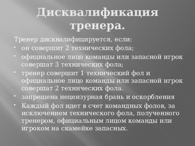 Дисквалификация тренера. Тренер дисквалифицируется, если: он совершит 2 технических фола; официальное лицо команды или запасной игрок совершат 3 технических фола; тренер совершит 1 технический фол и официальное лицо команды или запасной игрок совершат 2 технических фола. запрещена нецензурная брань и оскорбления Каждый фол идет в счет командных фолов, за исключением технического фола, полученного тренером, официальным лицом команды или игроком на скамейке запасных. 