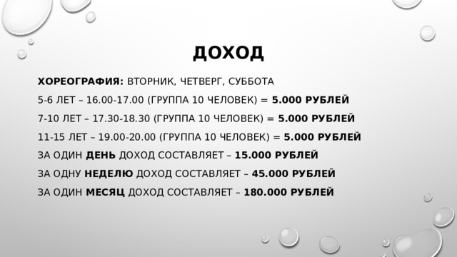 Доход хореография: вторник, четверг, суббота 5-6 лет – 16.00-17.00 (группа 10 человек) = 5.000 рублей 7-10 лет – 17.30-18.30 (группа 10 человек) = 5.000 рублей 11-15 лет – 19.00-20.00 (группа 10 человек) = 5.000 рублей За один день доход составляет – 15.000 рублей За одну неделю доход составляет – 45.000 рублей За один месяц доход составляет – 180.000 рублей 