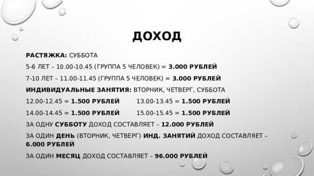 доход растяжка: суббота 5-6 лет – 10.00-10.45 (группа 5 человек) = 3.000 рублей 7-10 лет – 11.00-11.45 (группа 5 человек) = 3.000 рублей Индивидуальные занятия: вторник, четверг, суббота 12.00-12.45 = 1.500 рублей 13.00-13.45 = 1.500 рублей  14.00-14.45 = 1.500 рублей 15.00-15.45 = 1.500 рублей За одну субботу доход составляет – 12.000 рублей За один день (вторник, четверг) инд. занятий доход составляет – 6.000 рублей За один месяц доход составляет – 96.000 рублей  