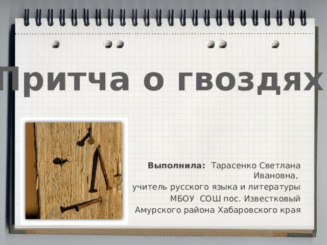 Притча о гвоздях Выполнила: Тарасенко Светлана Ивановна, учитель русского языка и литературы МБОУ СОШ пос. Известковый Амурского района Хабаровского края 