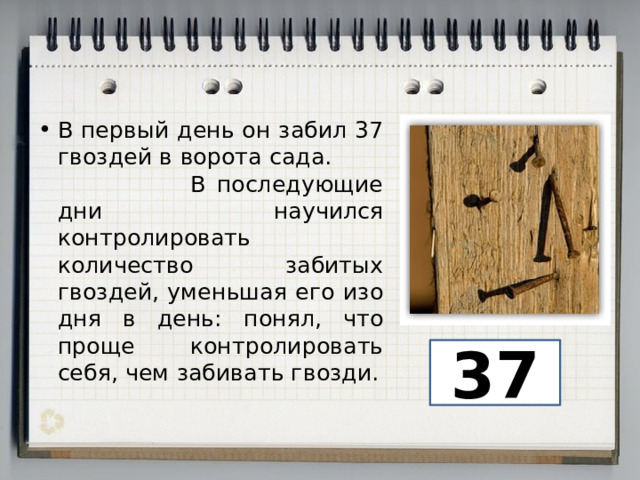 В первый день он забил 37 гвоздей в ворота сада. В последующие дни научился контролировать количество забитых гвоздей, уменьшая его изо дня в день: понял, что проще контролировать себя, чем забивать гвозди. 37 