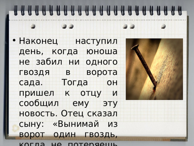 Наконец наступил день, когда юноша не забил ни одного гвоздя в ворота сада. Тогда он пришел к отцу и сообщил ему эту новость. Отец сказал сыну: «Вынимай из ворот один гвоздь, когда не потеряешь терпения». 