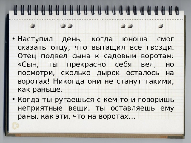 Наступил день, когда юноша смог сказать отцу, что вытащил все гвозди. Отец подвел сына к садовым воротам: «Сын, ты прекрасно себя вел, но посмотри, сколько дырок осталось на воротах! Никогда они не станут такими, как раньше. Когда ты ругаешься с кем-то и говоришь неприятные вещи, ты оставляешь ему раны, как эти, что на воротах… 