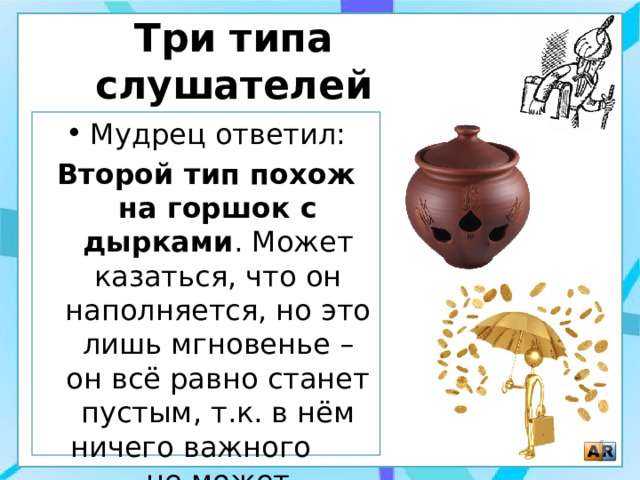 Три типа слушателей Мудрец ответил: Второй тип похож на горшок с дырками . Может казаться, что он наполняется, но это лишь мгновенье – он всё равно станет пустым, т.к. в нём ничего важного не может удержаться. 