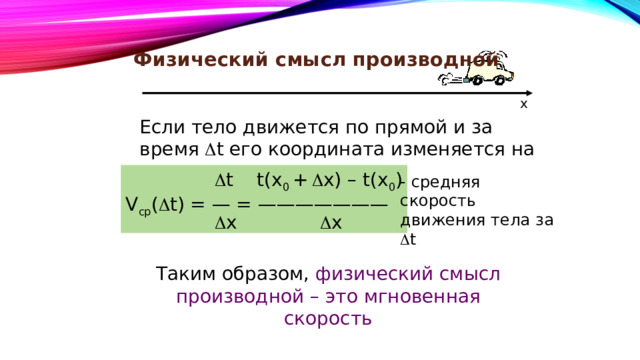 Физический смысл производной x Если тело движется по прямой и за время  t его координата изменяется на  x, то   t t(x 0 +   x) – t(x 0 ) V ср (  t) = — = ———————   x  x - средняя скорость движения тела за  t Таким образом, физический смысл производной – это мгновенная скорость 