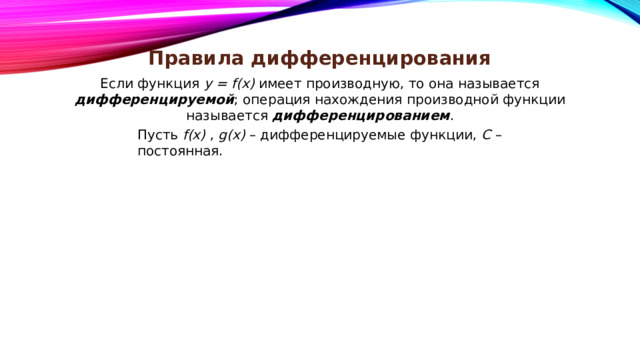 Правила дифференцирования Если функция y = f(x) имеет производную, то она называется дифференцируемой ; операция нахождения производной функции называется дифференцированием . Пусть f(x) , g(x) – дифференцируемые функции, С – постоянная. 