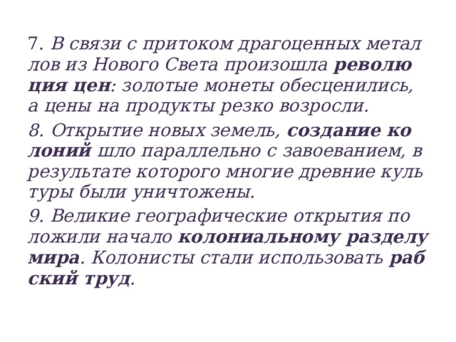 7. В связи с при­то­ком дра­го­цен­ных ме­тал­лов из Но­во­го Света про­изо­шла ре­во­лю­ция цен : зо­ло­тые мо­не­ты обес­це­ни­лись, а цены на про­дук­ты резко воз­рос­ли. 8. От­кры­тие новых зе­мель, со­зда­ние ко­ло­ний шло па­рал­лель­но с завоеванием, в ре­зуль­та­те ко­то­рого мно­гие древ­ние куль­ту­ры были уни­что­же­ны. 9. Ве­ли­кие гео­гра­фи­че­ские от­кры­тия по­ло­жи­ли на­ча­ло ко­ло­ни­аль­но­му раз­де­лу мира . Ко­ло­ни­сты стали ис­поль­зо­вать раб­ский труд .  