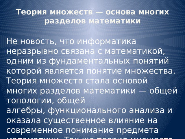 Теория множеств — основа многих разделов математики Не новость, что информатика неразрывно связана с математикой, одним из фундаментальных понятий которой является понятие множества. Теория множеств стала основой многих разделов математики — общей топологии, общей алгебры, функционального анализа и оказала существенное влияние на современное понимание предмета математики. Так же теория множеств помогает в понимании логических основ информатики. 