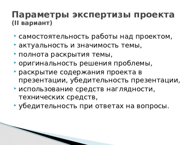 Параметры экспертизы проекта  (II вариант) самостоятельность работы над проектом, актуальность и значимость темы, полнота раскрытия темы, оригинальность решения проблемы, раскрытие содержания проекта в презентации, убедительность презентации, использование средств наглядности, технических средств, убедительность при ответах на вопросы. 